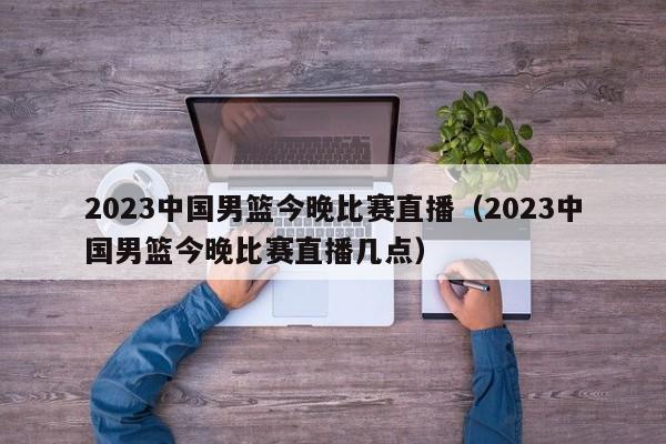 2023中国男篮今晚比赛直播（2023中国男篮今晚比赛直播几点）