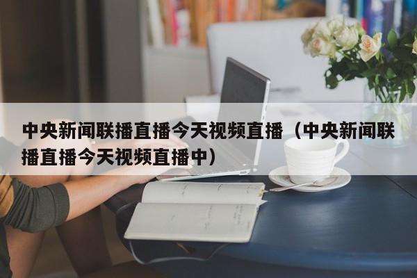 中央新闻联播直播今天视频直播（中央新闻联播直播今天视频直播中）