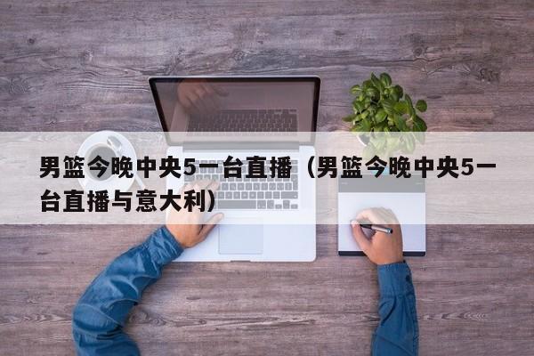 男篮今晚中央5一台直播（男篮今晚中央5一台直播与意大利）