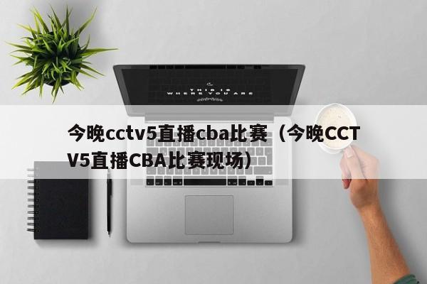 今晚cctv5直播cba比赛（今晚CCTV5直播CBA比赛现场）