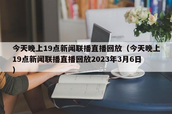 今天晚上19点新闻联播直播回放（今天晚上19点新闻联播直播回放2023年3月6日）