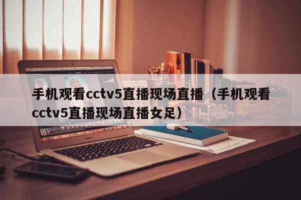 手机观看cctv5直播现场直播（手机观看cctv5直播现场直播女足）