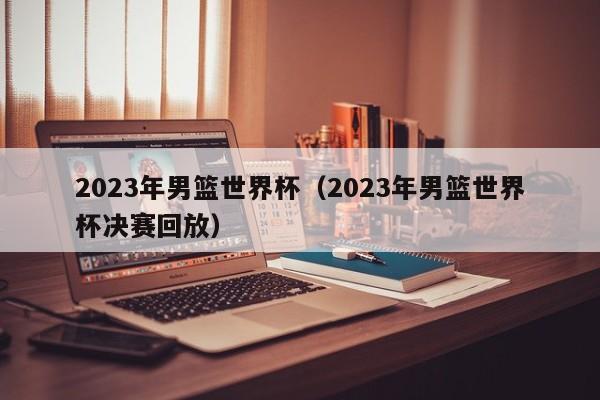 2023年男篮世界杯（2023年男篮世界杯决赛回放）