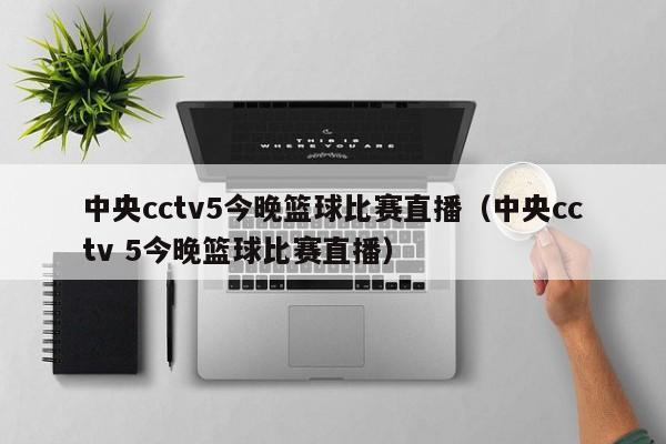 中央cctv5今晚篮球比赛直播（中央cctv 5今晚篮球比赛直播）