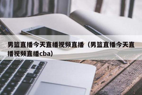 男篮直播今天直播视频直播（男篮直播今天直播视频直播cba）