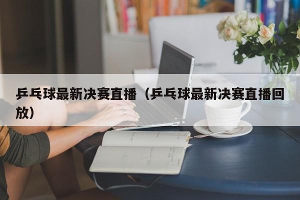 乒乓球最新决赛直播（乒乓球最新决赛直播回放）