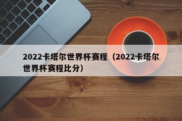 2022卡塔尔世界杯赛程（2022卡塔尔世界杯赛程比分）