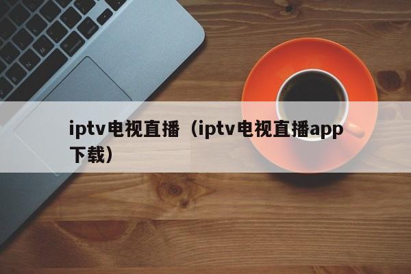 iptv电视直播（iptv电视直播app下载）