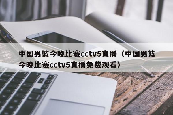 中国男篮今晚比赛cctv5直播（中国男篮今晚比赛cctv5直播免费观看）