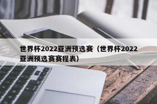 世界杯2022亚洲预选赛（世界杯2022亚洲预选赛赛程表）