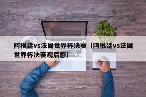 阿根廷vs法国世界杯决赛（阿根廷vs法国世界杯决赛观后感）