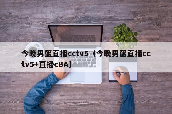 今晚男篮直播cctv5（今晚男篮直播cctv5+直播cBA）