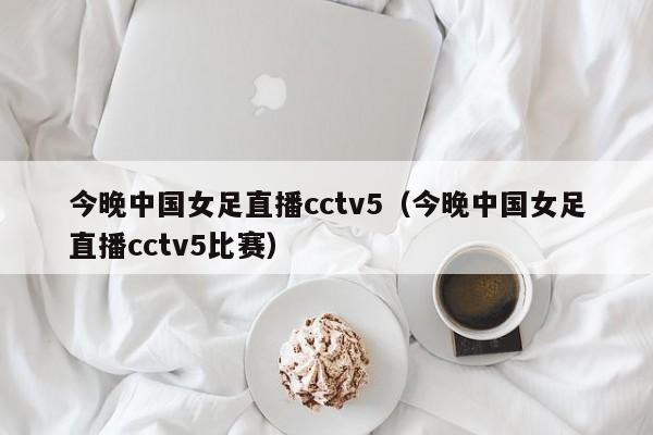 今晚中国女足直播cctv5（今晚中国女足直播cctv5比赛）