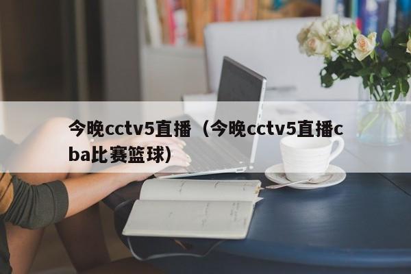 今晚cctv5直播（今晚cctv5直播cba比赛篮球）